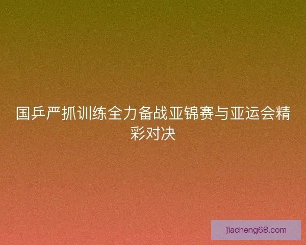 国乒严抓训练全力备战亚锦赛与亚运会精彩对决