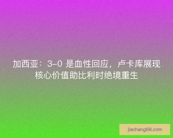 加西亚：3-0 是血性回应，卢卡库展现核心价值助比利时绝境重生